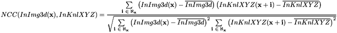 \[ NCC(InImg3d(\textbf{x}), InKnlXYZ) = \frac{\sum \limits_{\textbf{i $ \in \aleph_{\textbf{x}}$}}{ \left( InImg3d(\textbf{x}) - \overline{InImg3d} \right) \left( InKnlXYZ(\textbf{x}+\textbf{i}) - \overline{InKnlXYZ} \right) }} {\sqrt{ \sum \limits_{\textbf{i $ \in \aleph_{\textbf{x}}$}} { \left( InImg3d(\textbf{x}) - \overline{InImg3d} \right)^2} \sum \limits_{\textbf{i $ \in \aleph_{\textbf{x}}$}} { \left( InKnlXYZ(\textbf{x}+\textbf{i}) - \overline{InKnlXYZ} \right)^2}}} \]